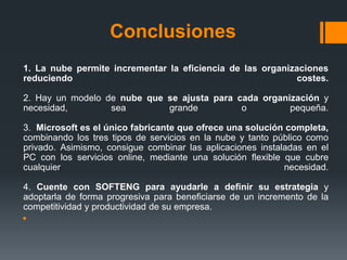 Conclusiones 
1. La nube permite incrementar la eficiencia de las organizaciones 
reduciendo costes. 
2. Hay un modelo de nube que se ajusta para cada organización y 
necesidad, sea grande o pequeña. 
3. Microsoft es el único fabricante que ofrece una solución completa, 
combinando los tres tipos de servicios en la nube y tanto público como 
privado. Asimismo, consigue combinar las aplicaciones instaladas en el 
PC con los servicios online, mediante una solución flexible que cubre 
cualquier necesidad. 
4. Cuente con SOFTENG para ayudarle a definir su estrategia y 
adoptarla de forma progresiva para beneficiarse de un incremento de la 
competitividad y productividad de su empresa. 
 
