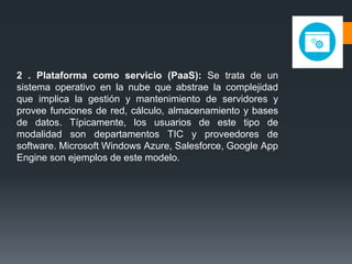 2 . Plataforma como servicio (PaaS): Se trata de un 
sistema operativo en la nube que abstrae la complejidad 
que implica la gestión y mantenimiento de servidores y 
provee funciones de red, cálculo, almacenamiento y bases 
de datos. Típicamente, los usuarios de este tipo de 
modalidad son departamentos TIC y proveedores de 
software. Microsoft Windows Azure, Salesforce, Google App 
Engine son ejemplos de este modelo. 
 