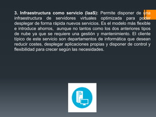 3. Infraestructura como servicio (IaaS): Permite disponer de una 
infraestructura de servidores virtuales optimizada para poder 
desplegar de forma rápida nuevos servicios. Es el modelo más flexible 
e introduce ahorros, aunque no tantos como los dos anteriores tipos 
de nube ya que se requiere una gestión y mantenimiento. El cliente 
típico de este servicio son departamentos de informática que desean 
reducir costes, desplegar aplicaciones propias y disponer de control y 
flexibilidad para crecer según las necesidades. 
 