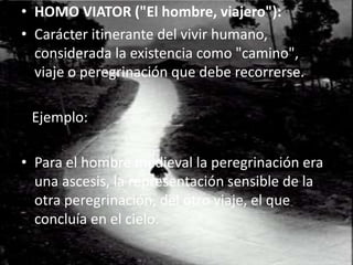 HOMO VIATOR ("El hombre, viajero"): Carácter itinerante del vivir humano, considerada la existencia como "camino", viaje o peregrinación que debe recorrerse.   Ejemplo:Para el hombre medieval la peregrinación era una ascesis, la representación sensible de la otra peregrinación, del otro viaje, el que concluía en el cielo.