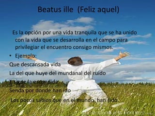  Beatus ille  (Feliz aquel)Es la opción por una vida tranquila que se ha unido con la vida que se desarrolla en el campo para privilegiar el encuentro consigo mismos.Ejemplo:Que descansada vida  La del que huye del mundanal del ruido Y sigue la escondidaSenda por donde han ido   Los pocos sabios que en el mundo  han sido.