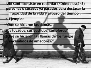 Ubi sunt :consiste en recordar (¿Dónde están?) personas o sucesos ya pasados para destacar la fugocidad de la vida y el paso del tiempo .Ejemplo:“Que se hicieron las damas,Sus tocados, sus vestidos, sus olores?¿Qué se hicieron las llamas de los fuegos encendidos de amadores?”