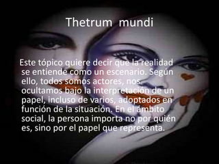Thetrum  mundiEste tópico quiere decir que la realidad se entiende como un escenario. Según ello, todos somos actores, nos ocultamos bajo la interpretación de un papel, incluso de varios, adoptados en función de la situación. En el ámbito social, la persona importa no por quién es, sino por el papel que representa.