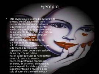 Ejemplo«No olvides que es comedia nuestra viday teatro de farsa el mundo todoque muda el aparato por instantesy que todos en él somos farsantes;acuérdate que Dios, de esta comediade argumento tan grande y tan difuso,es autor que la hizo y la compuso.Al que dio papel breve,solo le tocó hacerle como debe;y al que se le dio largo,solo el hacerle bien dejó a su cargo.Si te mandó que hiciesesla persona de un pobre o un esclavo,de un rey o de un tullido,haz el papel que Dios te ha repartido;pues solo está a tu cuentahacer con perfección el personaje,en obras, en acciones, en lenguaje;que al repartir los dichos y papeles,la representación o mucha o pocasolo al autor de la comedia toca.»