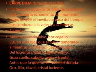 La amada es un ser superior, celestial, angelical; su belleza y su perfección son propios de un ser divino. Por ello, se la iguala con los ángeles o el propio Dios; el amante acaba convirtiéndose a su particular religión de amor basada en su amanteCARPE DIEM (Goza de este día):Invitación al goce de los años de juventud ( día) y al aprovechamiento del momento, antes de que el inevitable paso del tiempo nos conduzca a la vejez y a la muerte.Ejemplo:Mientras a cada labio, por cogello,Siguen más ojos que al clavel temprano,Y mientras triunfa con desdén lozanoDel luciente cristal tu gentil cuello,Goza cuello, cabello, labio y frente,Antes que lo que fue en tu edad doradaOro, lilio, clavel, cristal luciente.