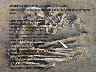 AMOR POST MORTEM (Amor más allá de la muerte):Carácter eterno del amor, sentimiento que perdura después de la muerte física.Cerrar podrá mis ojos la postreraSombra que me llevare el blanco día,Y podrá desatar esta alma míaHora a su afán ansioso lisonjera;Mas no, de esotra parte, en la ribera, Dejará la memoria, en donde ardía:Nadar sabe mi llama el agua fría, Y perder el respeto a ley severa.Alma a quien todo un dios prisión ha sido, Venas que humor a tanto fuego han dado,Medulas que han gloriosamente ardido:Su cuerpo dejará no su cuidado;Serán ceniza, mas tendrá sentido;Polvo serán, mas polvo enamorado.FRANCISCO DE QUEVEDO (1580-1645)