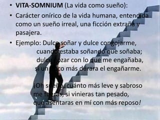 VITA-SOMNIUM (La vida como sueño):Carácter onírico de la vida humana, entendida como un sueño irreal, una ficción extraña y pasajera.Ejemplo: Dulce soñar y dulce congojarme,             cuando estaba soñando que soñaba;             dulce gozar con lo que me engañaba,            si un poco más durara el engañarme.           ¡Oh sueño, cuánto más leve y sabroso           me fueras, si vinieras tan pesado,           que asentaras en mí con más reposo!
