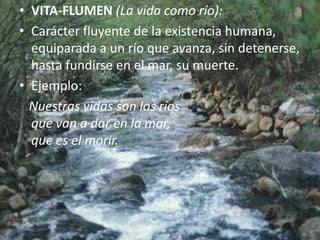 VITA-FLUMEN (La vida como río):Carácter fluyente de la existencia humana, equiparada a un río que avanza, sin detenerse, hasta fundirse en el mar, su muerte.Ejemplo:   Nuestras vidas son los ríosque van a dar en la mar,que es el morir.