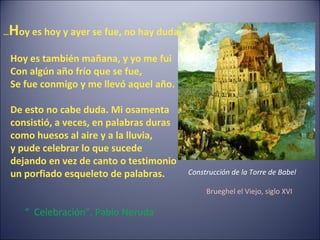 …Hoy es hoy y ayer se fue, no hay duda.
Hoy es también mañana, y yo me fui
Con algún año frío que se fue,
Se fue conmigo y me llevó aquel año.
De esto no cabe duda. Mi osamenta
consistió, a veces, en palabras duras
como huesos al aire y a la lluvia,
y pude celebrar lo que sucede
dejando en vez de canto o testimonio
un porfiado esqueleto de palabras.
“ Celebración”, Pablo Neruda
Construcción de la Torre de Babel
Brueghel el Viejo, siglo XVI
 