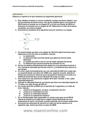 Servicio de asesoría y resolución de ejercicios ciencias_help@hotmail.com 
www.maestronline.com 
Instrucciones: Elabora un reporte en el que resuelvas los siguientes ejercicios: a. Dos caballos arrastran un tronco mediante cuerdas que llevan atadas a uno de los extremos de dicho tronco. Uno de los caballos ejerce una fuerza de 300 N hacia el noreste con un ángulo 25º y el otro una fuerza de 500 N en dirección al noroeste con un ángulo de 35º. Determinar el valor de la fuerza resultante, así como el ángulo. b. Encuentra la resultante de la siguiente suma de vectores y su ángulo. c. Un automovilista que lleva una rapidez de 120 km/h aplica los frenos para detenerse en 0.6 min ante un semáforo. Calcula: i. La aceleración ii. La distancia total recorrida desde que aplicó los frenos hasta detenerse iii. La rapidez que lleva a los 0.3 min de haber aplicado los frenos iv. La distancia que recorrió durante los primeros 0.3 mi d. Se tira una piedra verticalmente hacia abajo con una velocidad inicial de 8 m/s. Calcula la velocidad que llevará a los 4 s. y la distancia que recorre en ese tiempo. e. Un avión vuela horizontalmente con una velocidad de 500 km/h y deja caer un proyectil desde una altura de 12000 cms. respecto al suelo. Calcula el tiempo que transcurre antes de que el proyectil se impacte en el suelo y la distancia horizontal que recorre después de iniciar su caída. f. Una rueda tuvo una aceleración angular de 8 rad/s2 durante .2 min. ¿Qué velocidad adquirió? g. Calcular la velocidad lineal de una piedra que tiene una velocidad angular de 15 rad/s y su radio de giro de 250 cm. h. Un cuerpo describe un MAS con un periodo de 3 segundos y un radio de 0.2m. Calcula: i. ¿Cuál es la elongación, es decir, su posición a los 4s? ii. ¿Cuál es su velocidad a los 4s? iii. ¿Cuál es su velocidad máxima? iv. ¿Cuál es su aceleración máxima? i. En un montacargas está suspendido un cuerpo cuyo peso es de 950 N, calcula la tensión en el cable que lo sujeta cuando desciende con una aceleración de 3m/s2 y la tensión cuando asciende con la misma aceleración. j. Encuentra los esfuerzos de reacción en cada uno de los apoyos en la siguiente viga, misma que tiene un peso de 200N.  