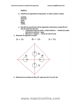 Servicio de asesoría y resolución de ejercicios ciencias_help@hotmail.com 
www.maestronline.com 
Hg(NO3)2 d. Clasifica los siguientes compuestos: en sales, ácidos o bases. CA(OH)2 HC2H3O2 CaCl2 MgCl2 CaSO4 e. Escribe las ecuaciones de las siguientes reacciones y específica el tipo de reacción que son:  Carbonato ácido de sodio + ácido fosfórico → fosfato de sodio- dióxido de carbono + agua  Mercurio + oxígeno → óxido de mercurio (II) 3. Resuelve el siguiente circuito: 4. Determina la corriente en R8 y R7, dado que I3= 2 A y I5= 4A.  