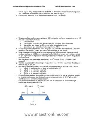 Servicio de asesoría y resolución de ejercicios ciencias_help@hotmail.com 
www.maestronline.com 
con un ángulo 25º y el otro una fuerza de 500 N en dirección al noroeste con un ángulo de 35º. Determinar el valor de la fuerza resultante, así como el ángulo. 
b. Encuentra la resultante de la siguiente suma de vectores y su ángulo. 
c. Un automovilista que lleva una rapidez de 120 km/h aplica los frenos para detenerse en 0.6 min ante un semáforo. Calcula: 
i. La aceleración 
ii. La distancia total recorrida desde que aplicó los frenos hasta detenerse 
iii. La rapidez que lleva a los 0.3 min de haber aplicado los frenos 
iv. La distancia que recorrió durante los primeros 0.3 mi 
d. Se tira una piedra verticalmente hacia abajo con una velocidad inicial de 8 m/s. Calcula la velocidad que llevará a los 4 s. y la distancia que recorre en ese tiempo. 
e. Un avión vuela horizontalmente con una velocidad de 500 km/h y deja caer un proyectil desde una altura de 12000 cms. respecto al suelo. Calcula el tiempo que transcurre antes de que el proyectil se impacte en el suelo y la distancia horizontal que recorre después de iniciar su caída. 
f. Una rueda tuvo una aceleración angular de 8 rad/s2 durante .2 min. ¿Qué velocidad adquirió? 
g. Calcular la velocidad lineal de una piedra que tiene una velocidad angular de 15 rad/s y su radio de giro de 250 cm. 
h. Un cuerpo describe un MAS con un periodo de 3 segundos y un radio de 0.2m. Calcula: 
i. ¿Cuál es la elongación, es decir, su posición a los 4s? 
ii. ¿Cuál es su velocidad a los 4s? 
iii. ¿Cuál es su velocidad máxima? 
iv. ¿Cuál es su aceleración máxima? 
i. En un montacargas está suspendido un cuerpo cuyo peso es de 950 N, calcula la tensión en el cable que lo sujeta cuando desciende con una aceleración de 3m/s2 y la tensión cuando asciende con la misma aceleración. 
j. Encuentra los esfuerzos de reacción en cada uno de los apoyos en la siguiente viga, misma que tiene un peso de 200N. 
 