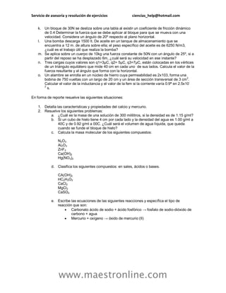 Servicio de asesoría y resolución de ejercicios ciencias_help@hotmail.com 
www.maestronline.com 
k. Un bloque de 30N se desliza sobre una tabla al existir un coeficiente de fricción dinámico de 0.4 Determinar la fuerza que se debe aplicar al bloque para que se mueva con una velocidad. Considera un ángulo de 20º respecto al plano horizontal. 
l. Una bomba descarga 1500 lt. De aceite en un tanque de almacenamiento que se encuentra a 12 m. de altura sobre ella; el peso específico del aceite es de 6250 N/m3, ¿cuál es el trabajo útil que realiza la bomba? 
m. Se aplica sobre un cuerpo de 10kg una fuerza constante de 50N con un ángulo de 25º, si a partir del reposo se ha desplazado 6m, ¿cuál será su velocidad en ese instante? 
n. Tres cargas cuyos valores son q1=3μC, q2= 5μC, q3=7μC, están colocadas en los vértices de un triángulo equilátero que mide 40 cm en cada uno de sus lados. Calcula el valor de la fuerza resultante y el ángulo que forma con la horizontal. 
o. Un alambre se enrolla en un núcleo de hierro cuya permeabilidad es 2x103, forma una bobina de 750 vueltas con un largo de 20 cm y un área de sección transversal de 3 cm2. Calcular el valor de la inductancia y el valor de la fem si la corriente varía 0.9ª en 2.5x10- 2 s. 
En forma de reporte resuelve las siguientes situaciones: 
1. Detalla las características y propiedades del calcio y mercurio. 
2. Resuelve los siguientes problemas: 
a. ¿Cuál es la masa de una solución de 300 mililitros, si la densidad es de 1.15 g/ml? 
b. Si un cubo de hielo tiene 4 cm por cada lado y la densidad del agua es 1.00 g/ml a 40C y de 0.92 g/ml a 00C. ¿Cuál será el volumen de agua líquida, que queda cuando se funde el bloque de hielo? 
c. Calcula la masa molecular de los siguientes compuestos: N2O3 Al2O3 ZnF2 Ca(OH)2 Hg(NO3)2 
d. Clasifica los siguientes compuestos: en sales, ácidos o bases. CA(OH)2 HC2H3O2 CaCl2 MgCl2 CaSO4 
e. Escribe las ecuaciones de las siguientes reacciones y específica el tipo de reacción que son: 
 Carbonato ácido de sodio + ácido fosfórico → fosfato de sodio-dióxido de carbono + agua 
 Mercurio + oxígeno → óxido de mercurio (II)  