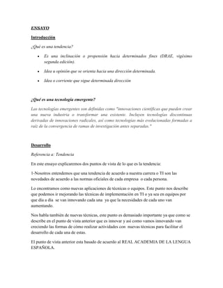 ENSAYO

Introducción

¿Qué es una tendencia?

      Es una inclinación o propensión hacia determinados fines (DRAE, vigésimo
       segunda edición).

      Idea u opinión que se orienta hacia una dirección determinada.

      Idea o corriente que sigue determinada dirección



¿Qué es una tecnología emergente?

Las tecnologías emergentes son definidas como "innovaciones científicas que pueden crear
una nueva industria o transformar una existente. Incluyen tecnologías discontinuas
derivadas de innovaciones radicales, así como tecnologías más evolucionadas formadas a
raíz de la convergencia de ramas de investigación antes separadas."



Desarrollo

Referencia a: Tendencia

En este ensayo explicaremos dos puntos de vista de lo que es la tendencia:

1-Nosotros entendemos que una tendencia de acuerdo a nuestra carrera o TI son las
novedades de acuerdo a las normas oficiales de cada empresa o cada persona.

Lo encontramos como nuevas aplicaciones de técnicas o equipos. Este punto nos describe
que podemos ir mejorando las técnicas de implementación en TI o ya sea en equipos por
que día a día se van innovando cada una ya que la necesidades de cada uno van
aumentando.

Nos habla también de nuevas técnicas, este punto es demasiado importante ya que como se
describe en el punto de vista anterior que es innovar y así como vamos innovando van
creciendo las formas de cómo realizar actividades con nuevas técnicas para facilitar el
desarrollo de cada una de estas.

El punto de vista anterior esta basado de acuerdo al REAL ACADEMIA DE LA LENGUA
ESPAÑOLA.
 
