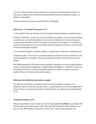 2-Como la hemos defino antes la tendencia es el patrón de comportamiento. Estilos y/o
ideas que se imponen hacia una dirección determinada durante un periodo de tiempo ya
definido o estimulado.

El punto anterior esta basado a una definición en Wikipedia



Referencia a. Tecnología Emergente en T.I.

1- De acuerdo al libro de: Gerencia de la Tecnología Emergente damos el siguiente punto.

Nosotros la definimos como innovaciones científicas que pueden crear una nueva industria
o cambiar una ya existente basándose en innovaciones radicales así como tecnologías ya
evolucionadas formadas a raíz de convergencia de ramas de investigación lo cual damos a
entender que para generar nuevas tecnologías podemos basarnos en nuevas o evolucionadas
formas de tecnología emergente.

2- En este punto daremos a conocer ejemplos y explicaremos su función o implementación

Computo de nube. Ya lo vemos en cualquier pagina un ejemplo de esta es YouTube lo cual
nosotros podemos ver cualquier video sin necesidad de tenerlo o almacenarlo en nuestro
equipo.

Movilidad empresarial: De acuerdo alas tecnologías Emergentes en una movilidad empresa
y para la mejora de sus trabajadores se implementaran Smartphone y Tablet PC este tipo de
tecnologías nos llevan a un buen desempeño dentro de la empresa se labora con mayor
rapidez eficacia y eficiencia dentro de la empresa.



Referencia ala definición construida en equipo

Por medio de estos puntos nos damos cuenta de que la tecnología emergente y las
tendencias van de la mano por que día a día se van generando mas y mas necesidades por lo
cual nos llevan a una nueva innovación o transformación de cualquier cosa implementada
en TI



Tendencias actuales en TI

Muy pocos predijeron hace 10 años que existiría algo llamado Facebook y que tendría 500
millones de usuarios. Quizás hace 3 años fuera más fácil identificar dicha tendencia y ver
que esa cifra, 500 millones, era posible; es decir hace 3 años muchas empresas con
 