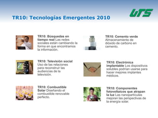 TR10: Tecnologías Emergentes 2010


        TR10: Búsquedas en            TR10: Cemento verde
        tiempo real Las redes         Almacenamiento de
        sociales están cambiando la   dióxido de carbono en
        forma en que encontramos      cemento.
        la información.


        TR10: Televisión social       TR10: Electrónica
        Uso de las relaciones         implantable Los dispositivos
        para reconstruir las          solubles podrían usarse para
        audiencias de la              hacer mejores implantes
        televisión.                   médicos.


        TR10: Combustible             TR10: Componentes
        Solar Diseñando el            fotovoltaicos que atrapan
        combustible renovable         la luz Las nanopartículas
        perfecto.                     mejoran las perspectivas de
                                      la energía solar.
 