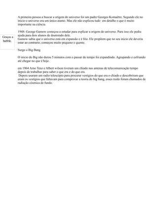 A primeira pessoa a buscar a origem do universo foi um padre Georges Komaêtre. Segundo ele no
           inicio o universo era um único atamo. Mas ele não explicou tudo em detalhe o que é muito
           importante na ciência.

           1948- George Gamow começou a estudar para explicar a origem do universo. Para isso ele pediu
           ajuda para dois alunos de doutorado dele.
Graças a
           Gamow sabia que o universo está em expansão e é frio. Ele propõem que no seu inicio ele deveria
hubble.
           estar ao contrario, começou muito pequeno e quente.

           Surge o Big Bang

           O inicio do Big não durou 5 minutos com o passar do tempo foi expandindo. Agrupando e esfriando
           até chegar no que é hoje.

           em 1964 Arno Tenz e Albert wilson tiveram um chiado nas antenas de telecomunicação tempo
           depois de trabalhar para saber o que era e do que era.
            Depois usaram um radio telescópio para procurar vestígios do que era o chiado e descobriram que
           eram os vestígios que faltavam para comprovar a teoria do big bang, esses ruido foram chamados de
           radiação cósmica de fundo.
 