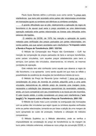 Paulo Ayres Barreto define o princípio suso como sendo “o preço sem
interferência que teria sido acordado entre partes não relacionadas envolvidas
em transações iguais ou similares sob idênticas ou similares condições.
A grande dificuldade que se põe, relativamente a aplicação da regra do
favoritismo é de apurar qual seria o preço acordado se uma determinada
operação realizada entre partes relacionadas se tivesse sido efetuadas entre
pessoas não ligadas.
O relatório da OCDE, de 1979, faz menção a aplicação de quatro
métodos para verificação dos preços pactuados por partes relacionadas, em
contra partida, aos que seriam acordados sem interferência.”In:Imposto sobre
a Renda e Preços de Transferência. 2001: 103/104.
O Método de Comparação dos Preços não Controlados – CUP, faz
menção da comparação de preços pactuados de bens e serviços transferidos,
entre países vinculados, com aqueles preços estabelecidos para bens e
serviços, com países não vinculados, observando-se, no entanto, as mesmas
condições de operação.
Este método tem sido conhecido como aquele que observa a regra do
não favoritismo, e se apresenta como sendo aquele em que mais se reflete a
possibilidade de existência de situações de transferência indireta de lucro.
O Método de Preço de Revenda (price method) “ toma por base a
consideração do preço de revenda do produto adquirido junto a uma parte
vinculada, deduzindo-se do referido preço de revenda uma margem bruta,
necessária a satisfação das despesas operacionais do revendedor, restando,
ainda, um lucro compatível com seu investimento e os riscos por ele incorridos.
O valor líquido obtido, é então considerado um preço sem interferência (“arm
lenght”).”In: Imposto sobre a Renda e Preço de Transferência. 2001:105
O Método do Custo mais Lucro consiste na averiguação das transações
com as partes não vinculadas que sejam iguais ou similares àquelas verificadas
entre as partes relacionadas, tomando-se por base a adição de uma margem de
lucro apropriada ao custo de produção, mediante a utilização de métodos
comparativos.
O Método Supletivo ou o Método alternativo, onde se verifica a
impossibilidade da constatação do preço de transferência ou da margem de
lucro pelos métodos anteriores, embasa-se nono artigo da convenção OCDE, e
10
 