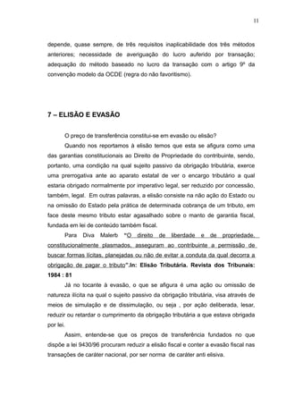 depende, quase sempre, de três requisitos inaplicabilidade dos três métodos
anteriores; necessidade de averiguação do lucro auferido por transação;
adequação do método baseado no lucro da transação com o artigo 9º da
convenção modelo da OCDE (regra do não favoritismo).
7 – ELISÃO E EVASÃO
O preço de transferência constitui-se em evasão ou elisão?
Quando nos reportamos à elisão temos que esta se afigura como uma
das garantias constitucionais ao Direito de Propriedade do contribuinte, sendo,
portanto, uma condição na qual sujeito passivo da obrigação tributária, exerce
uma prerrogativa ante ao aparato estatal de ver o encargo tributário a qual
estaria obrigado normalmente por imperativo legal, ser reduzido por concessão,
também, legal. Em outras palavras, a elisão consiste na não ação do Estado ou
na omissão do Estado pela prática de determinada cobrança de um tributo, em
face deste mesmo tributo estar agasalhado sobre o manto de garantia fiscal,
fundada em lei de conteúdo também fiscal.
Para Diva Malerb “O direito de liberdade e de propriedade,
constitucionalmente plasmados, asseguram ao contribuinte a permissão de
buscar formas lícitas, planejadas ou não de evitar a conduta da qual decorra a
obrigação de pagar o tributo”.In: Elisão Tributária. Revista dos Tribunais:
1984 : 81
Já no tocante à evasão, o que se afigura é uma ação ou omissão de
natureza ilícita na qual o sujeito passivo da obrigação tributária, visa através de
meios de simulação e de dissimulação, ou seja , por ação deliberada, lesar,
reduzir ou retardar o cumprimento da obrigação tributária a que estava obrigada
por lei.
Assim, entende-se que os preços de transferência fundados no que
dispõe a lei 9430/96 procuram reduzir a elisão fiscal e conter a evasão fiscal nas
transações de caráter nacional, por ser norma de caráter anti elisiva.
11
 