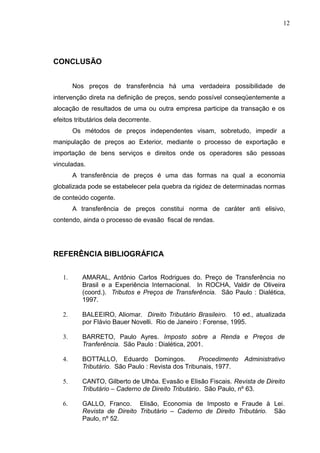 CONCLUSÃO
Nos preços de transferência há uma verdadeira possibilidade de
intervenção direta na definição de preços, sendo possível conseqüentemente a
alocação de resultados de uma ou outra empresa participe da transação e os
efeitos tributários dela decorrente.
Os métodos de preços independentes visam, sobretudo, impedir a
manipulação de preços ao Exterior, mediante o processo de exportação e
importação de bens serviços e direitos onde os operadores são pessoas
vinculadas.
A transferência de preços é uma das formas na qual a economia
globalizada pode se estabelecer pela quebra da rigidez de determinadas normas
de conteúdo cogente.
A transferência de preços constitui norma de caráter anti elisivo,
contendo, ainda o processo de evasão fiscal de rendas.
REFERÊNCIA BIBLIOGRÁFICA
1. AMARAL, Antônio Carlos Rodrigues do. Preço de Transferência no
Brasil e a Experiência Internacional. In ROCHA, Valdir de Oliveira
(coord.). Tributos e Preços de Transferência. São Paulo : Dialética,
1997.
2. BALEEIRO, Aliomar. Direito Tributário Brasileiro. 10 ed., atualizada
por Flávio Bauer Novelli. Rio de Janeiro : Forense, 1995.
3. BARRETO, Paulo Ayres. Imposto sobre a Renda e Preços de
Tranferência. São Paulo : Dialética, 2001.
4. BOTTALLO, Eduardo Domingos. Procedimento Administrativo
Tributário. São Paulo : Revista dos Tribunais, 1977.
5. CANTO, Gilberto de Ulhôa. Evasão e Elisão Fiscais. Revista de Direito
Tributário – Caderno de Direito Tributário. São Paulo, nº 63.
6. GALLO, Franco. Elisão, Economia de Imposto e Fraude à Lei.
Revista de Direito Tributário – Caderno de Direito Tributário. São
Paulo, nº 52.
12
 