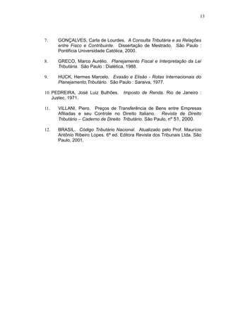 7. GONÇALVES, Carla de Lourdes. A Consulta Tributária e as Relações
entre Fisco e Contribuinte. Dissertação de Mestrado. São Paulo :
Pontifícia Universidade Católica, 2000.
8. GRECO, Marco Aurélio. Planejamento Fiscal e Interpretação da Lei
Tributária. São Paulo : Dialética, 1988.
9. HUCK, Hermes Marcelo. Evasão e Elisão - Rotas Internacionais do
Planejamento,Tributário. São Paulo : Saraiva, 1977.
10. PEDREIRA, José Luiz Bulhões. Imposto de Renda. Rio de Janeiro :
Justec, 1971.
11. VILLANI, Piero. Preços de Transferência de Bens entre Empresas
Afiliadas e seu Controle no Direito Italiano. Revista de Direito
Tributário – Caderno de Direito Tributário. São Paulo, nº 51, 2000.
12. BRASIL. Código Tributário Nacional. Atualizado pelo Prof. Maurício
Antônio Ribeiro Lopes. 6ª ed. Editora Revista dos Tribunais Ltda. São
Paulo, 2001.
13
 