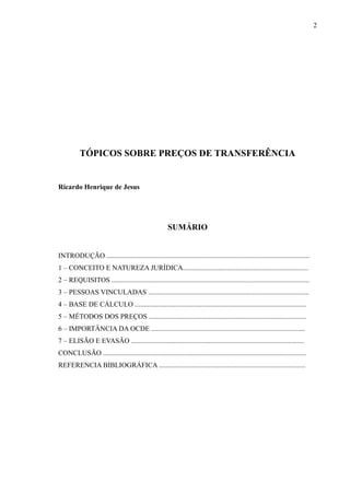 TÓPICOS SOBRE PREÇOS DE TRANSFERÊNCIA
Ricardo Henrique de Jesus
SUMÁRIO
INTRODUÇÃO ...................................................................................................................
1 – CONCEITO E NATUREZA JURÍDICA.......................................................................
2 – REQUISITOS ................................................................................................................
3 – PESSOAS VINCULADAS ...........................................................................................
4 – BASE DE CÁLCULO .................................................................................................
5 – MÉTODOS DOS PREÇOS .........................................................................................
6 – IMPORTÂNCIA DA OCDE .......................................................................................
7 – ELISÃO E EVASÃO ..................................................................................................
CONCLUSÃO ...................................................................................................................
REFERENCIA BIBLIOGRÁFICA ...................................................................................
2
 