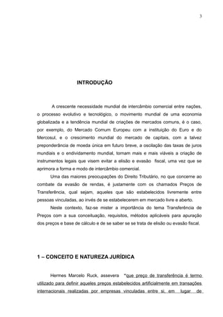 INTRODUÇÃO
A crescente necessidade mundial de intercâmbio comercial entre nações,
o processo evolutivo e tecnológico, o movimento mundial de uma economia
globalizada e a tendência mundial de criações de mercados comuns, é o caso,
por exemplo, do Mercado Comum Europeu com a instituição do Euro e do
Mercosul, e o crescimento mundial do mercado de capitais, com a talvez
preponderância de moeda única em futuro breve, a oscilação das taxas de juros
mundiais e o endividamento mundial, tornam mais e mais viáveis a criação de
instrumentos legais que visem evitar a elisão e evasão fiscal, uma vez que se
aprimora a forma e modo de intercâmbio comercial.
Uma das maiores preocupações do Direito Tributário, no que concerne ao
combate da evasão de rendas, é justamente com os chamados Preços de
Transferência, qual sejam, aqueles que são estabelecidos livremente entre
pessoas vinculadas, ao invés de se estabelecerem em mercado livre e aberto.
Neste contexto, faz-se mister a importância do tema Transferência de
Preços com a sua conceituação, requisitos, métodos aplicáveis para apuração
dos preços e base de cálculo e de se saber se se trata de elisão ou evasão fiscal.
1 – CONCEITO E NATUREZA JURÍDICA
Hermes Marcelo Ruck, assevera “que preço de transferência é termo
utilizado para definir aqueles preços estabelecidos artificialmente em transações
internacionais realizadas por empresas vinculadas entre si, em lugar de
3
 