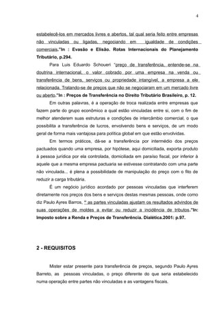 estabelecê-los em mercados livres e abertos, tal qual seria feito entre empresas
não vinculadas ou ligadas, negociando em igualdade de condições
comerciais.”In : Evasão e Elisão. Rotas Internacionais do Planejamento
Tributário, p.294.
Para Luis Eduardo Schoueri “preço de transferência, entende-se na
doutrina internacional, o valor cobrado por uma empresa na venda ou
transferência de bens, serviços ou propriedade intangível, a empresa a ele
relacionada. Tratando-se de preços que não se negociaram em um mercado livre
ou aberto.”In : Preços de Transferência no Direito Tributário Brasileiro, p. 12.
Em outras palavras, é a operação de troca realizada entre empresas que
fazem parte do grupo econômico a qual estão vinculadas entre si, com o fim de
melhor atenderem suas estruturas e condições de intercâmbio comercial, o que
possibilita a transferência de lucros, envolvendo bens e serviços, de um modo
geral de forma mais vantajosa para política global em que estão envolvidas.
Em termos práticos, dá-se a transferência por intermédio dos preços
pactuados quando uma empresa, por hipótese, aqui domiciliada, exporta produto
à pessoa jurídica por ela controlada, domiciliada em paraíso fiscal, por inferior à
aquele que a mesma empresa pactuaria se estivesse contratando com uma parte
não vinculada... é plena a possibilidade de manipulação do preço com o fito de
reduzir a carga tributária.
É um negócio jurídico acordado por pessoas vinculadas que interferem
diretamente nos preços dos bens e serviços destas mesmas pessoas, onde como
diz Paulo Ayres Barros, “ as partes vinculadas ajustam os resultados advindos de
suas operações de moldes a evitar ou reduzir a incidência de tributos.”In:
Imposto sobre a Renda e Preços de Transferência. Dialética.2001: p.97.
2 - REQUISITOS
Mister estar presente para transferência de preços, segundo Paulo Ayres
Barreto, as pessoas vinculadas, o preço diferente do que seria estabelecido
numa operação entre partes não vinculadas e as vantagens fiscais.
4
 