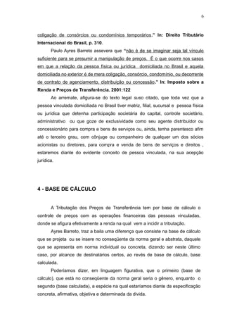 coligação de consórcios ou condomínios temporários.” In: Direito Tributário
Internacional do Brasil, p. 310.
Paulo Ayres Barreto assevera que “não é de se imaginar seja tal vínculo
suficiente para se presumir a manipulação de preços. É o que ocorre nos casos
em que a relação da pessoa física ou jurídica domiciliada no Brasil e aquela
domiciliada no exterior é de mera coligação, consórcio, condomínio, ou decorrente
de contrato de agenciamento, distribuição ou concessão.” In: Imposto sobre a
Renda e Preços de Transferência. 2001:122
Ao arremate, afigura-se do texto legal suso citado, que toda vez que a
pessoa vinculada domiciliada no Brasil tiver matriz, filial, sucursal e pessoa física
ou jurídica que detenha participação societária do capital, controle societário,
administrativo ou que goze de exclusividade como seu agente distribuidor ou
concessionário para compra e bens de serviços ou, ainda, tenha parentesco afim
até o terceiro grau, com cônjuge ou companheiro de qualquer um dos sócios
acionistas ou diretores, para compra e venda de bens de serviços e direitos ,
estaremos diante do evidente conceito de pessoa vinculada, na sua acepção
jurídica.
4 - BASE DE CÁLCULO
A Tributação dos Preços de Transferência tem por base de cálculo o
controle de preços com as operações financeiras das pessoas vinculadas,
donde se afigura efetivamente a renda na qual vem a incidir a tributação.
Ayres Barreto, traz a baila uma diferença que consiste na base de cálculo
que se projeta ou se insere no conseqüente da norma geral e abstrata, daquele
que se apresenta em norma individual ou concreta, dizendo ser neste último
caso, por alcance de destinatários certos, ao revés de base de cálculo, base
calculada.
Poderíamos dizer, em linguagem figurativa, que o primeiro (base de
cálculo), que está no conseqüente da norma geral seria o gênero, enquanto o
segundo (base calculada), a espécie na qual estaríamos diante da especificação
concreta, afirmativa, objetiva e determinada da divida.
6
 