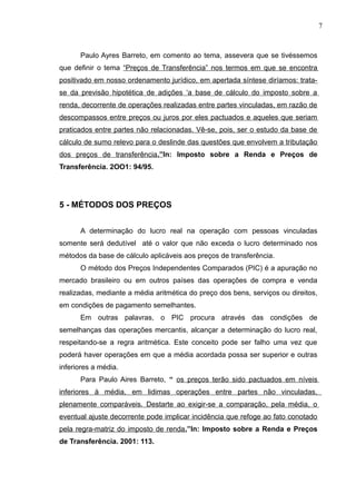 Paulo Ayres Barreto, em comento ao tema, assevera que se tivéssemos
que definir o tema “Preços de Transferência” nos termos em que se encontra
positivado em nosso ordenamento jurídico, em apertada síntese diríamos: trata-
se da previsão hipotética de adições ‘a base de cálculo do imposto sobre a
renda, decorrente de operações realizadas entre partes vinculadas, em razão de
descompassos entre preços ou juros por eles pactuados e aqueles que seriam
praticados entre partes não relacionadas. Vê-se, pois, ser o estudo da base de
cálculo de sumo relevo para o deslinde das questões que envolvem a tributação
dos preços de transferência.”In: Imposto sobre a Renda e Preços de
Transferência. 2OO1: 94/95.
5 - MÉTODOS DOS PREÇOS
A determinação do lucro real na operação com pessoas vinculadas
somente será dedutível até o valor que não exceda o lucro determinado nos
métodos da base de cálculo aplicáveis aos preços de transferência.
O método dos Preços Independentes Comparados (PIC) é a apuração no
mercado brasileiro ou em outros países das operações de compra e venda
realizadas, mediante a média aritmética do preço dos bens, serviços ou direitos,
em condições de pagamento semelhantes.
Em outras palavras, o PIC procura através das condições de
semelhanças das operações mercantis, alcançar a determinação do lucro real,
respeitando-se a regra aritmética. Este conceito pode ser falho uma vez que
poderá haver operações em que a média acordada possa ser superior e outras
inferiores a média.
Para Paulo Aires Barreto, “ os preços terão sido pactuados em níveis
inferiores à média, em lidimas operações entre partes não vinculadas,
plenamente comparáveis. Destarte ao exigir-se a comparação, pela média, o
eventual ajuste decorrente pode implicar incidência que refoge ao fato conotado
pela regra-matriz do imposto de renda.”In: Imposto sobre a Renda e Preços
de Transferência. 2001: 113.
7
 