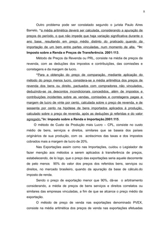 Outro problema pode ser constatado segundo o jurista Paulo Aires
Barreto, “a média aritmética deverá ser calculada, considerando a apuração de
preços do período, o que não impede que haja variação significativa durante o
ano base, resultando em preço médio distinto do praticado quando da
importação de um bem entre partes vinculadas, num momento de alta. “In:
Imposto sobre a Renda e Preços de Transferência. 2001:113.
Método de Preços da Revenda ou PRL, consiste na média de preços da
revenda, com as deduções dos impostos e contribuições, das comissões e
corretagens e da margem de lucro.
“Para a obtenção do preço de comparação, mediante aplicação do
método do preço menos lucro, considera-se a média aritmética dos preços de
revenda dos bens ou direito, pactuados com compradores não vinculados,
deduzindo-se os descontos incondicionais concedidos, além de impostos e
contribuições incidentes sobre as vendas, comissões e corretagens pagas e
margem de lucro de vinte por cento, calculada sobre o preço de revenda, e de
sessenta por cento na hipótese de bens importados aplicados á produção,
calculado sobre o preço de revenda, após as deduções já referidas e do valor
agregado.”In: Imposto sobre a Renda e Importação.2001:115.
O método de Custo da Produção mais Lucro – CPL, consiste no custo
médio de bens, serviços e direitos, similares que se baseia dos países
originários de sua produção, com os acréscimos das taxas e dos impostos
cobrados mais a margem de lucro de 20%.
Nas Exportações assim como nas Importações, cuidou o Legislador de
fazer menção aos métodos a serem aplicados à transferência de preços,
estabelecendo, de lo logo, que o preço das exportações seria aquele decorrente
de pelo menos 90% do valor dos preços dos referidos bens, serviços ou
direitos, no mercado brasileiro, quando da apuração da base de cálculo.do
imposto de renda.
Sendo o preço de exportação menor que 90%, dá-se o arbitramento
considerando, a média de preços de bens serviços e direitos correlatos ou
similares das empresas vinculadas, a fim de que se alcance o preço médio da
exportação.
O método de preço de venda nas exportações denominado PVEX,
consiste na média aritmética dos preços de venda nas exportações efetuadas
8
 
