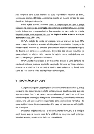 pela empresa para outros clientes ou outra exportadora nacional de bens,
serviços ou direitos, idênticos ou similares durante um mesmo período de base
de cálculo do imposto de renda.
Paulo Ayres Barreto assevera “que a comprovação de que o preço
pactuado na operação de exportação não contempla favoritismo fica, nos termos
legais, limitada aos preços pactuados das operações de exportação da própria
empresa ou por outra empresa nacional.”In: Imposto sobre a Renda e Preços
de transferência. 2001 : 117
O PVA, método de venda por atacado, tem por margem de lucro 15%
sobre o preço de venda do atacado definido pela média aritmética dos preços de
venda de bens idênticos ou similares praticados no mercado atacadista do país
de destino, em condições semelhantes, diminuídos dos tributos incluídos no
preço cobrado no referido país, trata-se de método com o qual obtêm-se um
período de apuração pela média aritmética.
O CAP, custo de aquisição e produção mais tributos e lucro, consiste na
média aritmética de custo de aquisição e produção de bens, serviços e direitos,
exportados acrescidos dos impostos e contribuições cobrados no Brasil mais
lucro de 15% sobre a soma dos impostos e contribuições.
6 - IMPORTÂNCIA DA OCDE
A Organização para Cooperação de Desenvolvimento Econômico (OCDE)
conquanto não seja matéria de efeito obrigatório para aqueles países que não
sejam membros dela ou até mesmo para aqueles que são membros, muito tem
cooperado para a formação de regras no ordenamento jurídico interno de muitos
países, uma vez que servem de viga mestra para a consciência normativa do
corpo jurídico interno de algumas nações. É o caso, por exemplo, da lei 9430/96,
em nosso país.
De grande importância para o desenvolvimento da OCDE, é o princípio
arm’s lenght que é a mesma coisa de “a distância de braço”, no qual, pretende-
se referir aos preços pactuados de forma independente.
9
 