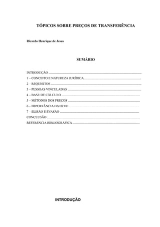 TÓPICOS SOBRE PREÇOS DE TRANSFERÊNCIA
Ricardo Henrique de Jesus
SUMÁRIO
INTRODUÇÃO ...................................................................................................................
1 – CONCEITO E NATUREZA JURÍDICA.......................................................................
2 – REQUISITOS ................................................................................................................
3 – PESSOAS VINCULADAS ...........................................................................................
4 – BASE DE CÁLCULO .................................................................................................
5 – MÉTODOS DOS PREÇOS .........................................................................................
6 – IMPORTÂNCIA DA OCDE .......................................................................................
7 – ELISÃO E EVASÃO ..................................................................................................
CONCLUSÃO ...................................................................................................................
REFERENCIA BIBLIOGRÁFICA ...................................................................................
INTRODUÇÃO
 