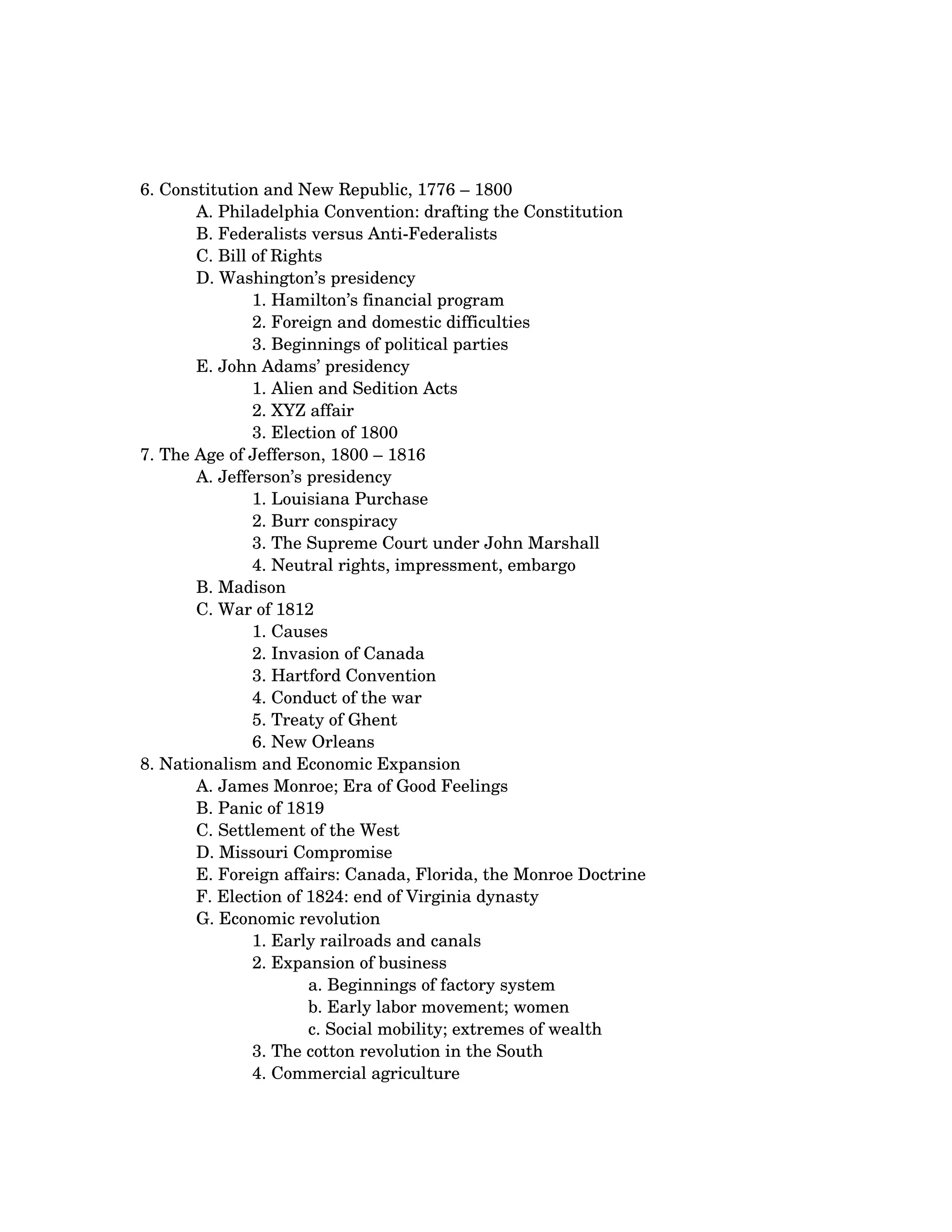 6. Constitution and New Republic, 1776 – 1800 
       A. Philadelphia Convention: drafting the Constitution 
       B. Federalists versus Anti­Federalists 
       C. Bill of Rights 
       D. Washington’s presidency 
               1. Hamilton’s financial program 
               2. Foreign and domestic difficulties 
               3. Beginnings of political parties
       E. John Adams’ presidency 
               1. Alien and Sedition Acts 
               2. XYZ affair 
               3. Election of 1800
7. The Age of Jefferson, 1800 – 1816 
       A. Jefferson’s presidency 
               1. Louisiana Purchase 
               2. Burr conspiracy 
               3. The Supreme Court under John Marshall 
               4. Neutral rights, impressment, embargo
       B. Madison 
       C. War of 1812 
               1. Causes 
               2. Invasion of Canada 
               3. Hartford Convention 
               4. Conduct of the war 
               5. Treaty of Ghent 
               6. New Orleans
8. Nationalism and Economic Expansion 
       A. James Monroe; Era of Good Feelings 
       B. Panic of 1819 
       C. Settlement of the West 
       D. Missouri Compromise 
       E. Foreign affairs: Canada, Florida, the Monroe Doctrine 
       F. Election of 1824: end of Virginia dynasty 
       G. Economic revolution 
               1. Early railroads and canals 
               2. Expansion of business 
                      a. Beginnings of factory system 
                      b. Early labor movement; women 
                      c. Social mobility; extremes of wealth
               3. The cotton revolution in the South 
               4. Commercial agriculture
 