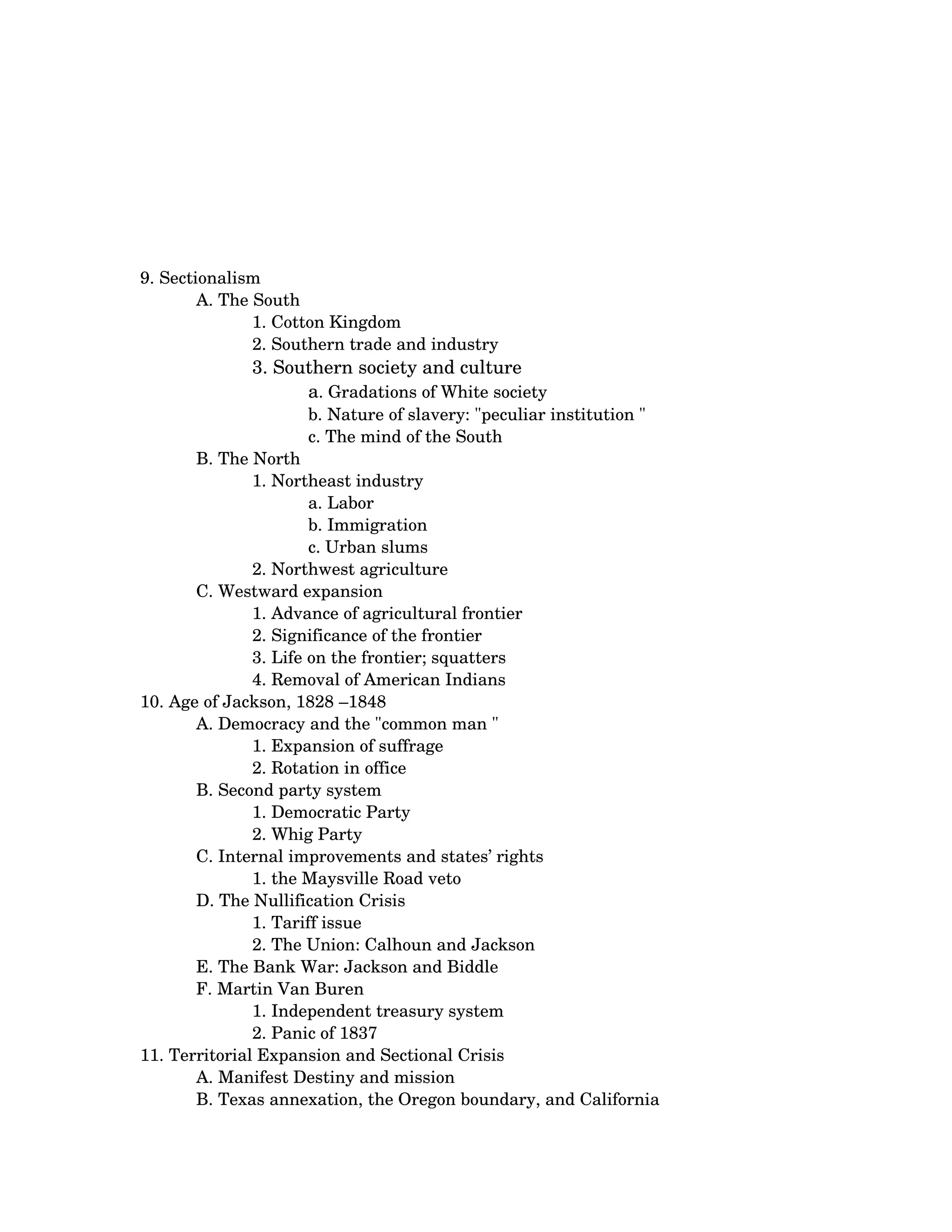 9. Sectionalism 
        A. The South 
               1. Cotton Kingdom 
               2. Southern trade and industry 
              3. Southern society and culture 
                    a. Gradations of White society 
                     b. Nature of slavery: "peculiar institution " 
                     c. The mind of the South
       B. The North 
               1. Northeast industry 
                       a. Labor 
                       b. Immigration 
                       c. Urban slums
               2. Northwest agriculture
       C. Westward expansion 
               1. Advance of agricultural frontier 
               2. Significance of the frontier 
               3. Life on the frontier; squatters 
               4. Removal of American Indians
10. Age of Jackson, 1828 –1848 
       A. Democracy and the "common man " 
               1. Expansion of suffrage 
               2. Rotation in office
       B. Second party system 
               1. Democratic Party 
               2. Whig Party
       C. Internal improvements and states’ rights 
               1. the Maysville Road veto
       D. The Nullification Crisis 
               1. Tariff issue 
               2. The Union: Calhoun and Jackson
       E. The Bank War: Jackson and Biddle 
       F. Martin Van Buren 
               1. Independent treasury system 
               2. Panic of 1837
11. Territorial Expansion and Sectional Crisis 
       A. Manifest Destiny and mission 
       B. Texas annexation, the Oregon boundary, and California 
 