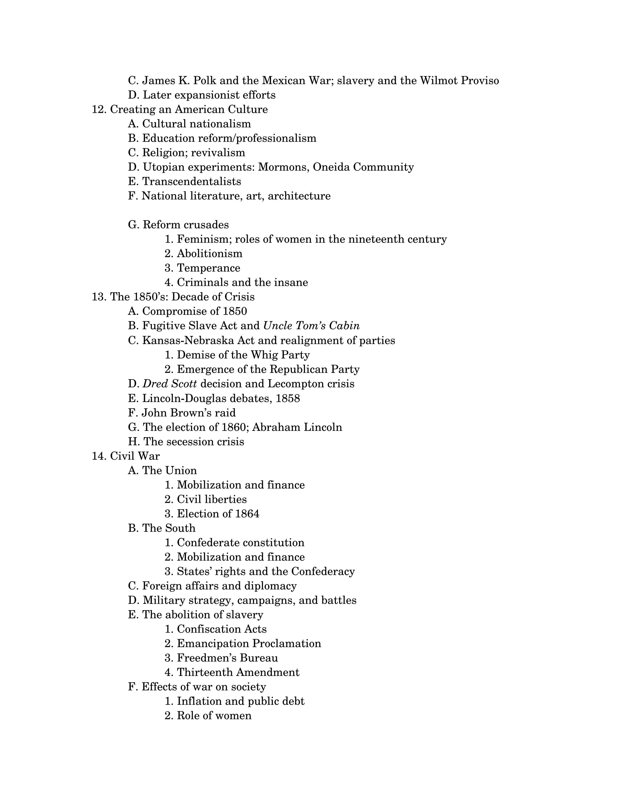 C. James K. Polk and the Mexican War; slavery and the Wilmot Proviso 
       D. Later expansionist efforts
12. Creating an American Culture 
       A. Cultural nationalism 
       B. Education reform/professionalism 
       C. Religion; revivalism 
       D. Utopian experiments: Mormons, Oneida Community 
       E. Transcendentalists 
       F. National literature, art, architecture 

       G. Reform crusades 
               1. Feminism; roles of women in the nineteenth century 
               2. Abolitionism 
               3. Temperance 
               4. Criminals and the insane
13. The 1850’s: Decade of Crisis 
       A. Compromise of 1850 
       B. Fugitive Slave Act and Uncle Tom’s Cabin 
       C. Kansas­Nebraska Act and realignment of parties 
               1. Demise of the Whig Party 
               2. Emergence of the Republican Party
       D. Dred Scott decision and Lecompton crisis 
       E. Lincoln­Douglas debates, 1858 
       F. John Brown’s raid 
       G. The election of 1860; Abraham Lincoln 
       H. The secession crisis
14. Civil War 
       A. The Union 
               1. Mobilization and finance 
               2. Civil liberties 
               3. Election of 1864
       B. The South 
               1. Confederate constitution 
               2. Mobilization and finance 
               3. States’ rights and the Confederacy
       C. Foreign affairs and diplomacy 
       D. Military strategy, campaigns, and battles 
       E. The abolition of slavery 
               1. Confiscation Acts 
               2. Emancipation Proclamation 
               3. Freedmen’s Bureau 
               4. Thirteenth Amendment
       F. Effects of war on society 
               1. Inflation and public debt 
               2. Role of women 
 