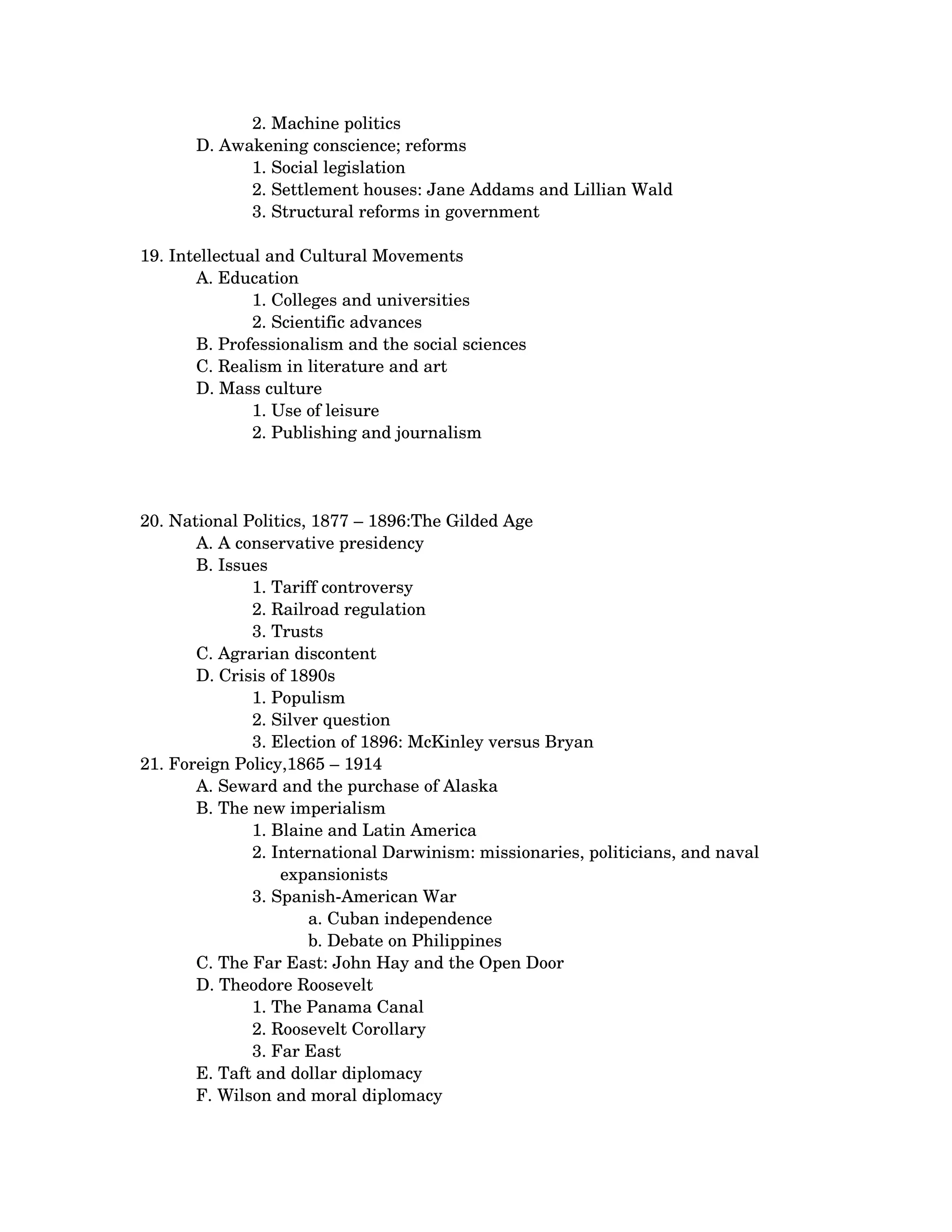 2. Machine politics
       D. Awakening conscience; reforms 
             1. Social legislation 
             2. Settlement houses: Jane Addams and Lillian Wald 
             3. Structural reforms in government 

19. Intellectual and Cultural Movements 
       A. Education 
               1. Colleges and universities 
               2. Scientific advances
       B. Professionalism and the social sciences 
       C. Realism in literature and art 
       D. Mass culture 
               1. Use of leisure 
               2. Publishing and journalism 




20. National Politics, 1877 – 1896:The Gilded Age 
       A. A conservative presidency 
       B. Issues 
              1. Tariff controversy 
              2. Railroad regulation 
              3. Trusts
       C. Agrarian discontent 
       D. Crisis of 1890s 
              1. Populism 
              2. Silver question 
              3. Election of 1896: McKinley versus Bryan 
21. Foreign Policy,1865 – 1914 
       A. Seward and the purchase of Alaska 
       B. The new imperialism 
              1. Blaine and Latin America 
              2. International Darwinism: missionaries, politicians, and naval 
                  expansionists
              3. Spanish­American War 
                      a. Cuban independence 
                      b. Debate on Philippines
       C. The Far East: John Hay and the Open Door 
       D. Theodore Roosevelt 
              1. The Panama Canal 
              2. Roosevelt Corollary 
              3. Far East
       E. Taft and dollar diplomacy 
       F. Wilson and moral diplomacy 
 