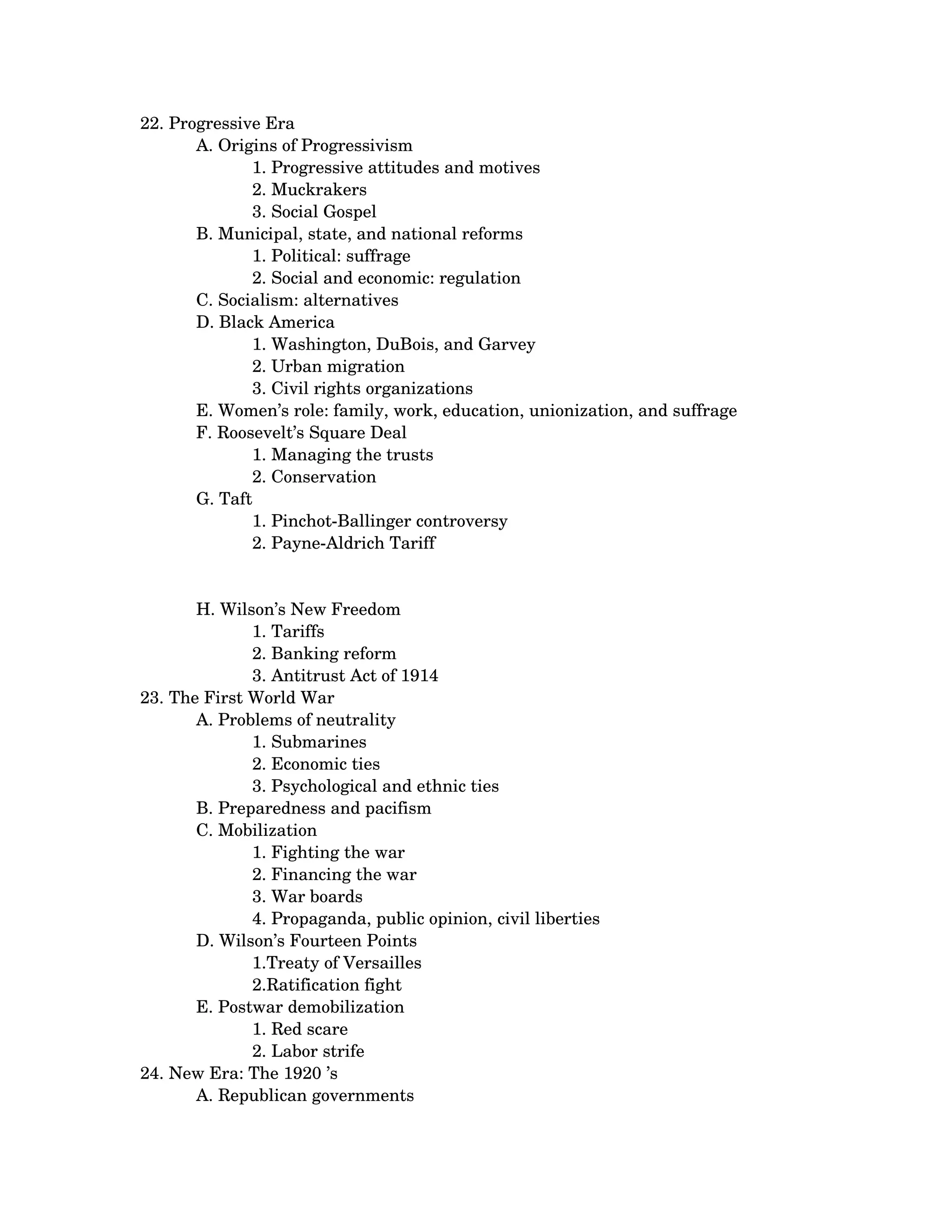 22. Progressive Era 
       A. Origins of Progressivism 
              1. Progressive attitudes and motives 
              2. Muckrakers 
              3. Social Gospel
       B. Municipal, state, and national reforms 
              1. Political: suffrage 
              2. Social and economic: regulation
       C. Socialism: alternatives 
       D. Black America 
              1. Washington, DuBois, and Garvey 
              2. Urban migration 
              3. Civil rights organizations
       E. Women’s role: family, work, education, unionization, and suffrage 
       F. Roosevelt’s Square Deal 
              1. Managing the trusts 
              2. Conservation
       G. Taft 
              1. Pinchot­Ballinger controversy 
              2. Payne­Aldrich Tariff


       H. Wilson’s New Freedom 
              1. Tariffs 
              2. Banking reform 
              3. Antitrust Act of 1914    
23. The First World War 
       A. Problems of neutrality 
              1. Submarines 
              2. Economic ties 
              3. Psychological and ethnic ties
       B. Preparedness and pacifism 
       C. Mobilization 
              1. Fighting the war 
              2. Financing the war 
              3. War boards 
              4. Propaganda, public opinion, civil liberties
       D. Wilson’s Fourteen Points 
              1.Treaty of Versailles 
              2.Ratification fight
       E. Postwar demobilization 
              1. Red scare 
              2. Labor strife 
24. New Era: The 1920 ’s 
       A. Republican governments 
 