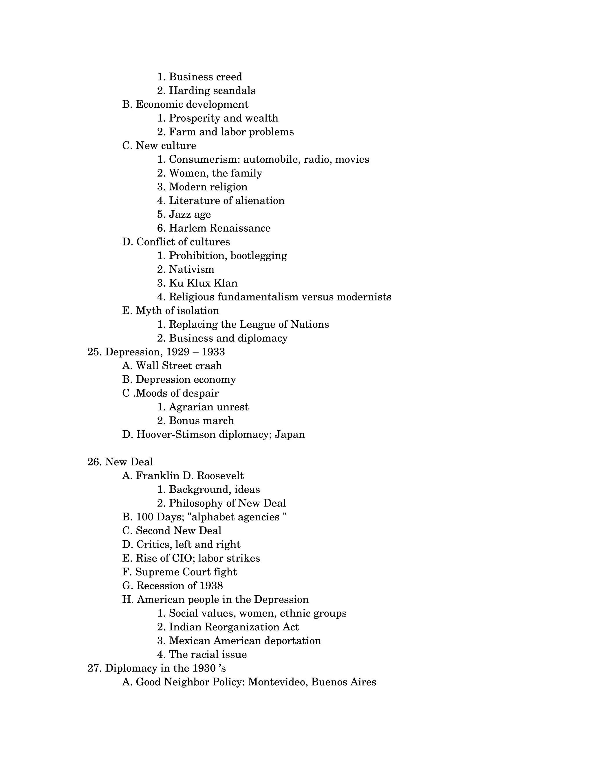 1. Business creed 
              2. Harding scandals
       B. Economic development 
              1. Prosperity and wealth 
              2. Farm and labor problems
       C. New culture 
              1. Consumerism: automobile, radio, movies 
              2. Women, the family 
              3. Modern religion 
              4. Literature of alienation 
              5. Jazz age 
              6. Harlem Renaissance
       D. Conflict of cultures 
              1. Prohibition, bootlegging 
              2. Nativism 
              3. Ku Klux Klan 
              4. Religious fundamentalism versus modernists
       E. Myth of isolation 
              1. Replacing the League of Nations 
              2. Business and diplomacy   
25. Depression, 1929 – 1933 
       A. Wall Street crash 
       B. Depression economy 
       C .Moods of despair 
              1. Agrarian unrest 
              2. Bonus march
       D. Hoover­Stimson diplomacy; Japan 

26. New Deal 
       A. Franklin D. Roosevelt 
              1. Background, ideas 
              2. Philosophy of New Deal
       B. 100 Days; "alphabet agencies " 
       C. Second New Deal 
       D. Critics, left and right 
       E. Rise of CIO; labor strikes 
       F. Supreme Court fight 
       G. Recession of 1938 
       H. American people in the Depression 
              1. Social values, women, ethnic groups 
              2. Indian Reorganization Act 
              3. Mexican American deportation 
              4. The racial issue 
27. Diplomacy in the 1930 ’s 
       A. Good Neighbor Policy: Montevideo, Buenos Aires 
 