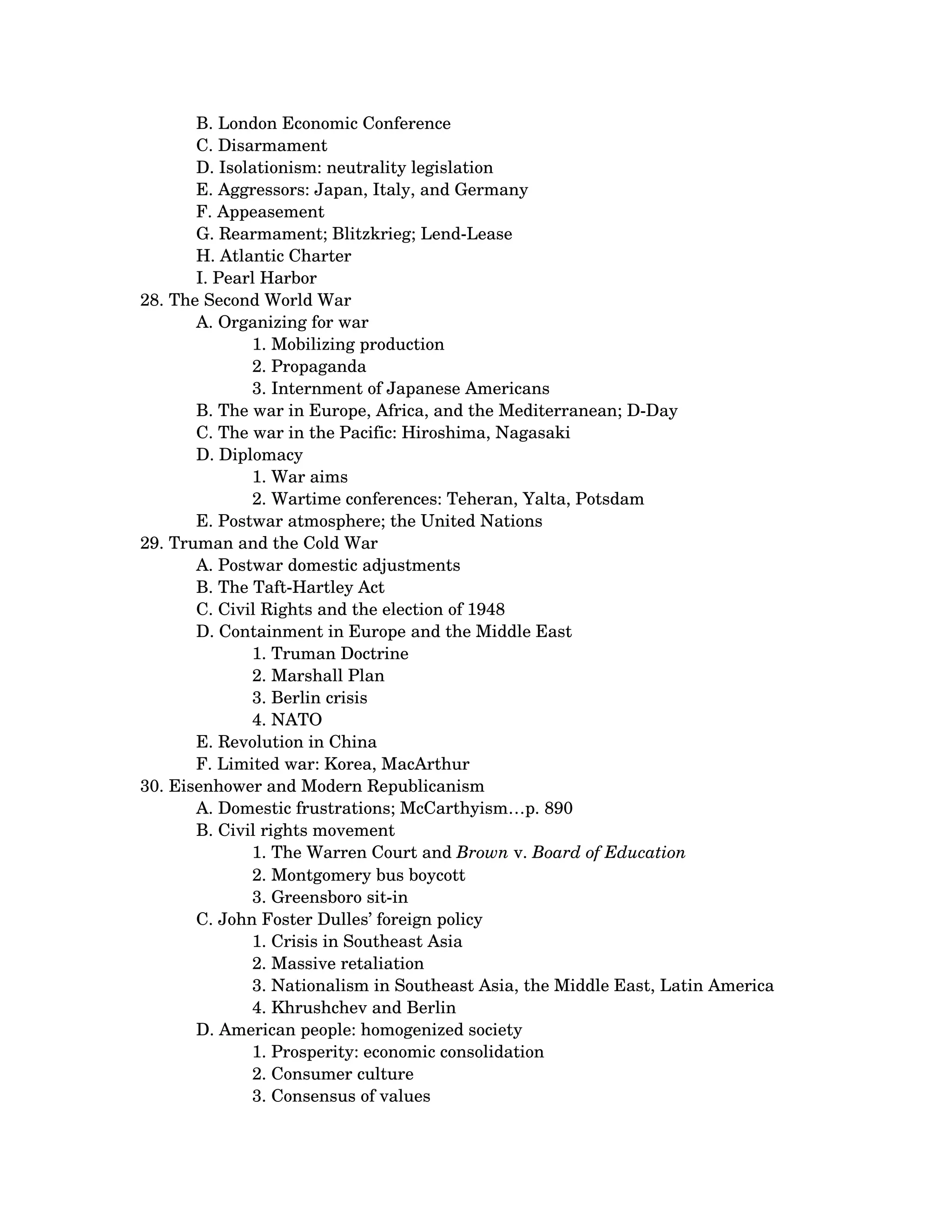 B. London Economic Conference 
       C. Disarmament 
       D. Isolationism: neutrality legislation 
       E. Aggressors: Japan, Italy, and Germany 
       F. Appeasement 
       G. Rearmament; Blitzkrieg; Lend­Lease 
       H. Atlantic Charter 
       I. Pearl Harbor 
28. The Second World War 
       A. Organizing for war 
              1. Mobilizing production 
              2. Propaganda 
              3. Internment of Japanese Americans
       B. The war in Europe, Africa, and the Mediterranean; D­Day 
       C. The war in the Pacific: Hiroshima, Nagasaki 
       D. Diplomacy 
              1. War aims 
              2. Wartime conferences: Teheran, Yalta, Potsdam
       E. Postwar atmosphere; the United Nations 
29. Truman and the Cold War 
       A. Postwar domestic adjustments 
       B. The Taft­Hartley Act 
       C. Civil Rights and the election of 1948 
       D. Containment in Europe and the Middle East 
              1. Truman Doctrine 
              2. Marshall Plan 
              3. Berlin crisis 
              4. NATO
       E. Revolution in China 
       F. Limited war: Korea, MacArthur 
30. Eisenhower and Modern Republicanism 
       A. Domestic frustrations; McCarthyism…p. 890 
       B. Civil rights movement 
              1. The Warren Court and Brown v. Board of Education 
              2. Montgomery bus boycott 
              3. Greensboro sit­in
       C. John Foster Dulles’ foreign policy 
              1. Crisis in Southeast Asia 
              2. Massive retaliation 
              3. Nationalism in Southeast Asia, the Middle East, Latin America 
              4. Khrushchev and Berlin
       D. American people: homogenized society 
              1. Prosperity: economic consolidation 
              2. Consumer culture 
              3. Consensus of values
 