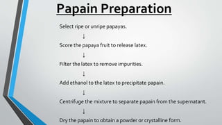 Papain Preparation
Select ripe or unripe papayas.
↓
Score the papaya fruit to release latex.
↓
Filter the latex to remove impurities.
↓
Add ethanol to the latex to precipitate papain.
↓
Centrifuge the mixture to separate papain from the supernatant.
↓
Dry the papain to obtain a powder or crystalline form.
 