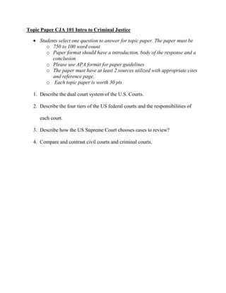 Topic Paper CJA 101 Intro to Criminal Justice

     Students select one question to answer for topic paper. The paper must be
        o 750 to 100 word count
        o Paper format should have a introduction, body of the response and a
           conclusion
        o Please use APA format for paper guidelines
        o The paper must have at least 2 sources utilized with appropriate cites
           and reference page.
        o Each topic paper is worth 30 pts

  1. Describe the dual court system of the U.S. Courts.

  2. Describe the four tiers of the US federal courts and the responsibilities of

     each court.

  3. Describe how the US Supreme Court chooses cases to review?

  4. Compare and contrast civil courts and criminal courts.
 