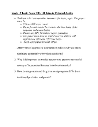 Week 13 Topic Paper CJA 101 Intro to Criminal Justice
    Students select one question to answer for topic paper. The paper
    must be
       o 750 to 1000 word count
       o Paper format should have a introduction, body of the
         response and a conclusion
       o Please use APA format for paper guidelines
       o The paper must have at least 2 sources utilized with
         appropriate cites and reference page.
       o Each topic paper is worth 30 pts

  1. After years of aggressive incarceration policies why are states

    turning to community corrections sanctions?

  2. Why is it important to provide resources to promote successful

    reentry of incarcerated inmates into the community?

  3. How do drug courts and drug treatment programs differ from

    traditional probation and parole?
 
