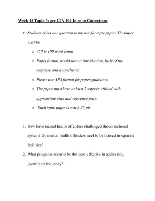 Week 14 Topic Paper CJA 104 Intro to Corrections

    Students select one question to answer for topic paper. The paper

    must be

       o 750 to 100 word count

       o Paper format should have a introduction, body of the

          response and a conclusion

       o Please use APA format for paper guidelines

       o The paper must have at least 2 sources utilized with

          appropriate cites and reference page.

       o Each topic paper is worth 25 pts



  1. How have mental health offenders challenged the correctional

    system? Do mental health offenders need to be housed in separate

    facilities?

  2. What programs seem to be the most effective in addressing

    juvenile delinquency?
 
