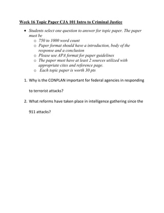 Week 16 Topic Paper CJA 101 Intro to Criminal Justice
    Students select one question to answer for topic paper. The paper
    must be
       o 750 to 1000 word count
       o Paper format should have a introduction, body of the
         response and a conclusion
       o Please use APA format for paper guidelines
       o The paper must have at least 2 sources utilized with
         appropriate cites and reference page.
       o Each topic paper is worth 30 pts

  1. Why is the CONPLAN important for federal agencies in responding

    to terrorist attacks?

  2. What reforms have taken place in intelligence gathering since the

    911 attacks?
 