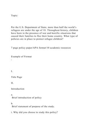 Topic:
Per the U.S. Department of State, more than half the world’s
refugees are under the age of 18. Throughout history, children
have been in the presence of war and horrific situations that
caused their families to flee their home country. What type of
policies are in place to protect refugee children?
7 page policy paper/APA format/10 academic resources
Example of Format
:
I.
Title Page
II.
Introduction
a.
Brief introduction of policy
b.
Brief statement of purpose of the study.
i. Why did you choose to study this policy?
 