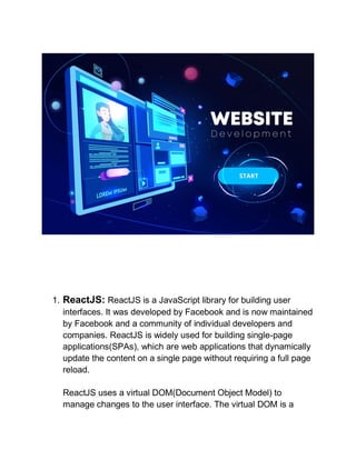 1. ReactJS: ReactJS is a JavaScript library for building user
interfaces. It was developed by Facebook and is now maintained
by Facebook and a community of individual developers and
companies. ReactJS is widely used for building single-page
applications(SPAs), which are web applications that dynamically
update the content on a single page without requiring a full page
reload.
ReactJS uses a virtual DOM(Document Object Model) to
manage changes to the user interface. The virtual DOM is a
 