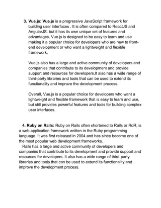 3. Vue.js: Vue.js is a progressive JavaScript framework for
building user interfaces . It is often compared to ReactJS and
AngularJS. but it has its own unique set of features and
advantages. Vue.js is designed to be easy to learn and use
making it a popular choice for developers who are new to front-
end development or who want a lightweight and flexible
framework.
Vue.js also has a large and active community of developers and
companies that contribute to its development and provide
support and resources for developers,It also has a wide range of
third-party libraries and tools that can be used to extend its
functionality and improve the development process.
Overall, Vue.js is a popular choice for developers who want a
lightweight and flexible framework that is easy to learn and use,
but still provides powerful features and tools for building complex
user interfaces.
4. Ruby on Rails: Ruby on Rails often shortened to Rails or RoR, is
a web application framework written in the Ruby programming
language. It was first released in 2004 and has since become one of
the most popular web development frameworks.
Rails has a large and active community of developers and
companies that contribute to its development and provide support and
resources for developers. It also has a wide range of third-party
libraries and tools that can be used to extend its functionality and
improve the development process.
 