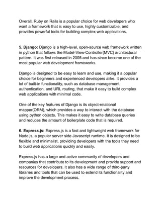 Overall, Ruby on Rails is a popular choice for web developers who
want a framework that is easy to use, highly customizable, and
provides powerful tools for building complex web applications.
5. Django: Django is a high-level, open-source web framework written
in python that follows the Model-View-Controller(MVC) architectural
pattern. It was first released in 2005 and has since become one of the
most popular web development frameworks.
Django is designed to be easy to learn and use, making it a popular
choice for beginners and experienced developers alike. It provides a
lot of built-in functionality, such as database management,
authentication, and URL routing, that make it easy to build complex
web applications with minimal code.
One of the key features of Django is its object-relational
mapper(ORM), which provides a way to interact with the database
using python objects. This makes it easy to write database queries
and reduces the amount of boilerplate code that is required.
6. Express.js: Express.js is a fast and lightweight web framework for
Node.js, a popular server side Javascript runtime. It is designed to be
flexible and minimalist, providing developers with the tools they need
to build web applications quickly and easily.
Express.js has a large and active community of developers and
companies that contribute to its development and provide support and
resources for developers. It also has a wide range of third-party
libraries and tools that can be used to extend its functionality and
improve the development process.
 