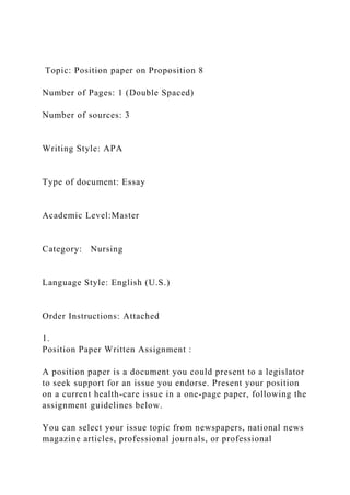 Topic: Position paper on Proposition 8
Number of Pages: 1 (Double Spaced)
Number of sources: 3
Writing Style: APA
Type of document: Essay
Academic Level:Master
Category: Nursing
Language Style: English (U.S.)
Order Instructions: Attached
1.
Position Paper Written Assignment :
A position paper is a document you could present to a legislator
to seek support for an issue you endorse. Present your position
on a current health-care issue in a one-page paper, following the
assignment guidelines below.
You can select your issue topic from newspapers, national news
magazine articles, professional journals, or professional
 